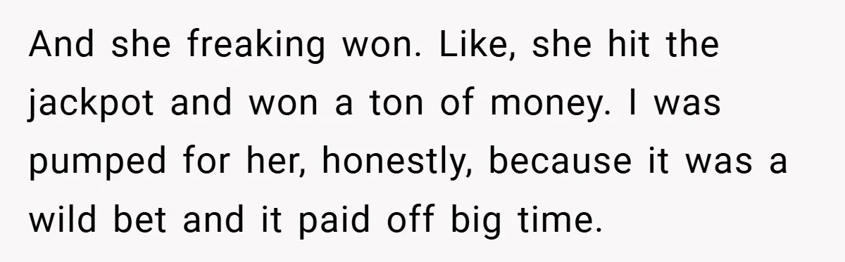 And she freaking won. Like, she hit the jackpot and won a ton of money. I was pumped for her, honestly, because it was a wild bet and it paid...