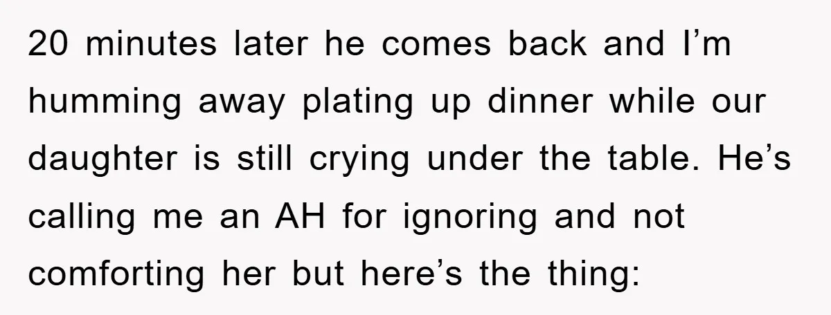 20 minutes later he comes back and I’m humming away plating up dinner while our daughter is still crying under the table. He’s calling me an AH for ignoring and...