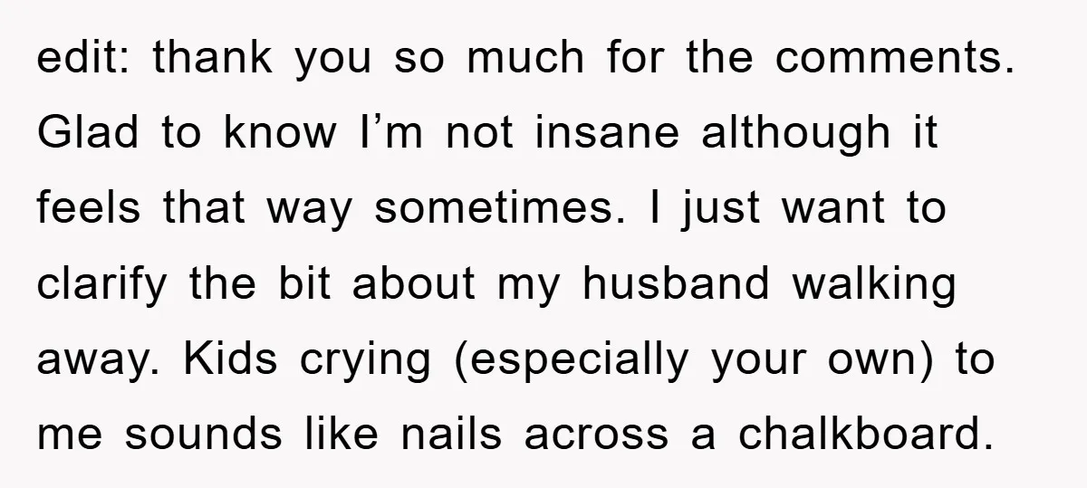 edit: thank you so much for the comments. Glad to know I’m not insane although it feels that way sometimes. I just want to clarify the bit about my husband...