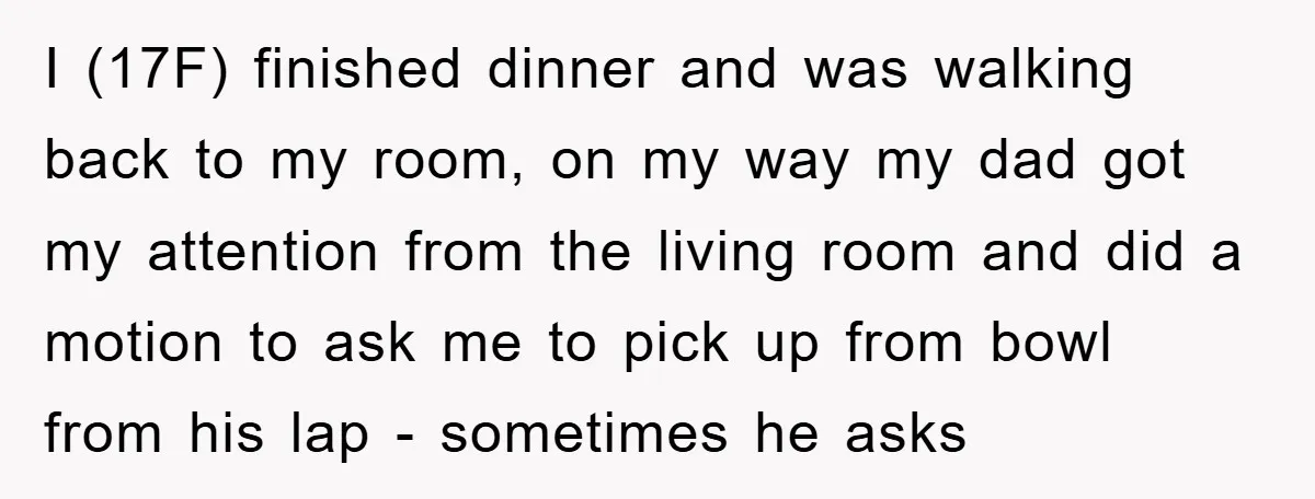 I (17F) finished dinner and was walking back to my room, on my way my dad got my attention from the living room and did a motion to ask me...