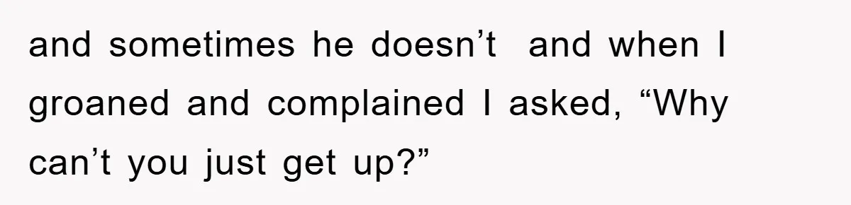 and sometimes he doesn’t  and when I groaned and complained I asked, “Why can’t you just get up?”