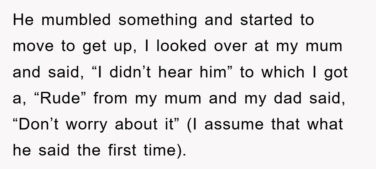 He mumbled something and started to move to get up, I looked over at my mum and said, “I didn’t hear him” to which I got a, “Rude” from my...