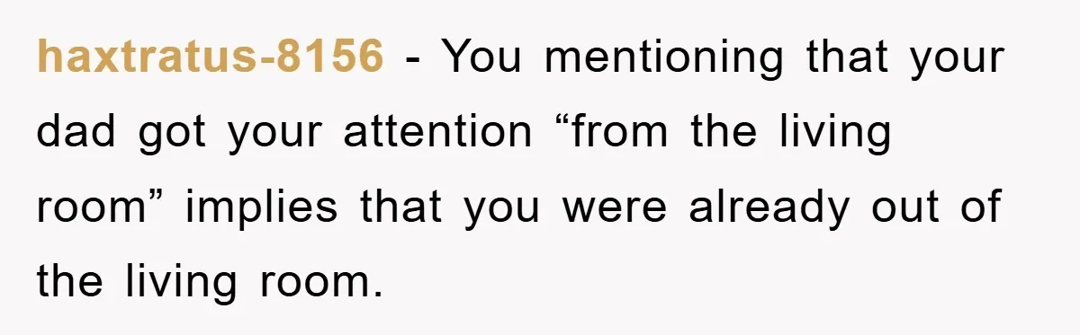 haxtratus-8156 − You mentioning that your dad got your attention “from the living room” implies that you were already out of the living room.