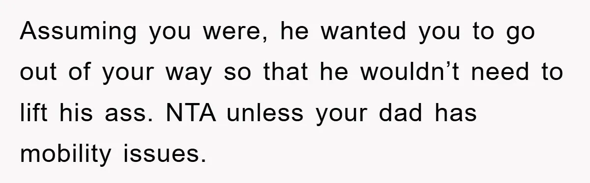 Assuming you were, he wanted you to go out of your way so that he wouldn’t need to lift his ass. NTA unless your dad has mobility issues.