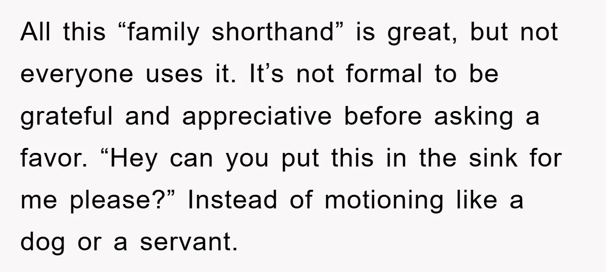 All this “family shorthand” is great, but not everyone uses it. It’s not formal to be grateful and appreciative before asking a favor. “Hey can you put this in the...