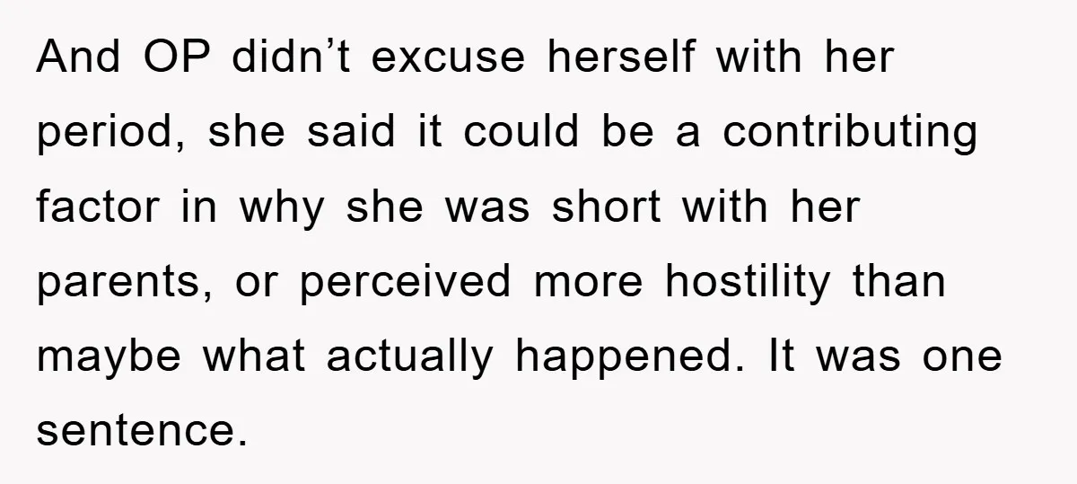 And OP didn’t excuse herself with her period, she said it could be a contributing factor in why she was short with her parents, or perceived more hostility than maybe...