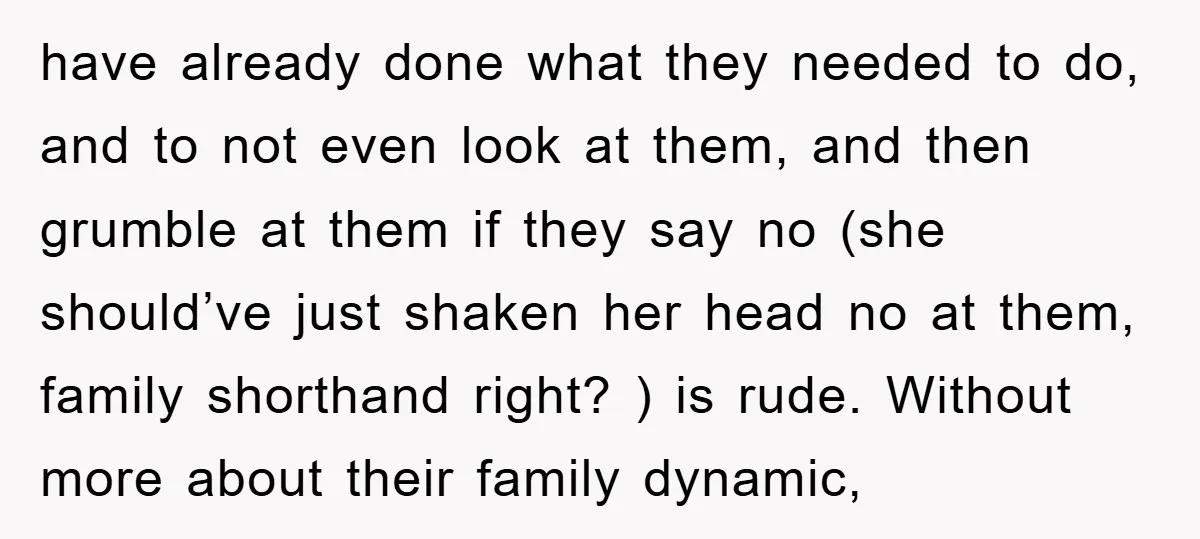 have already done what they needed to do, and to not even look at them, and then grumble at them if they say no (she should’ve just shaken her head...
