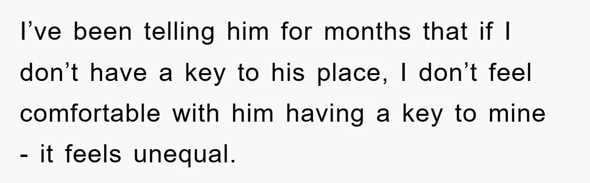 I’ve been telling him for months that if I don’t have a key to his place, I don’t feel comfortable with him having a key to mine - it feels...