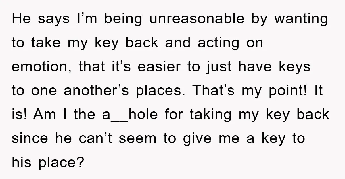 He says I’m being unreasonable by wanting to take my key back and acting on emotion, that it’s easier to just have keys to one another’s places. That’s my point!...
