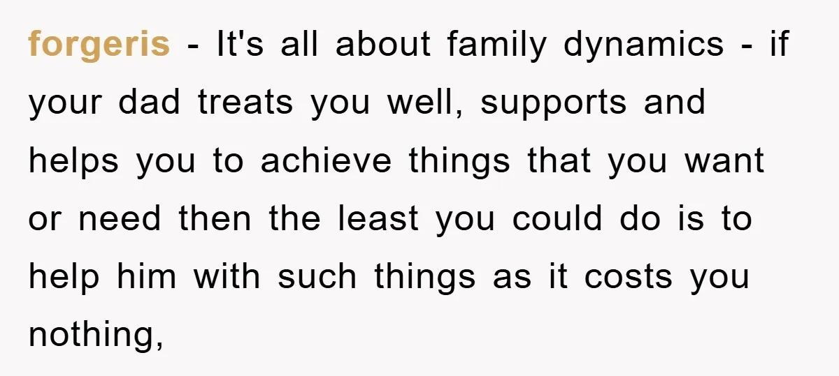 forgeris − It's all about family dynamics - if your dad treats you well, supports and helps you to achieve things that you want or need then the least you...