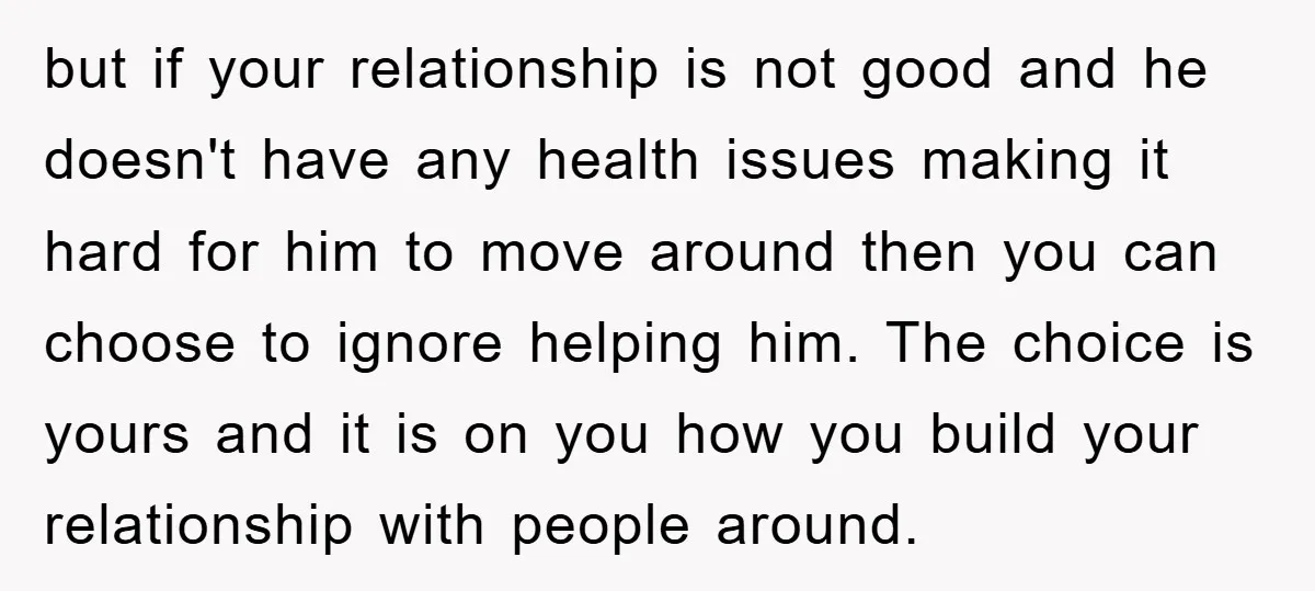 but if your relationship is not good and he doesn't have any health issues making it hard for him to move around then you can choose to ignore helping him....