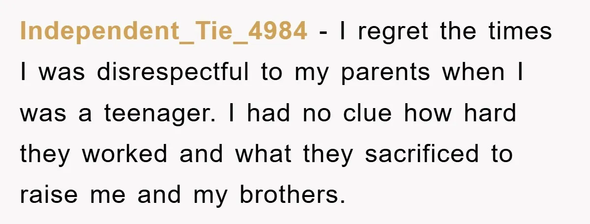 Independent_Tie_4984 − I regret the times I was disrespectful to my parents when I was a teenager. I had no clue how hard they worked and what they sacrificed to...