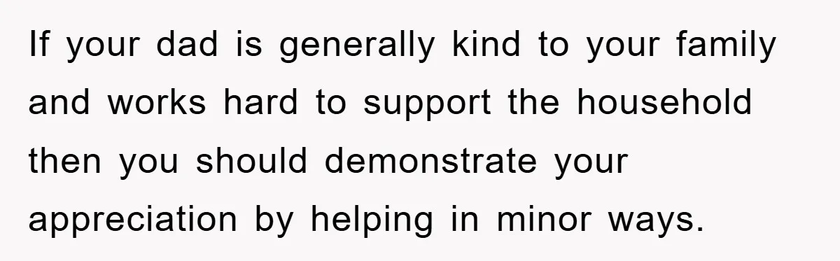 If your dad is generally kind to your family and works hard to support the household then you should demonstrate your appreciation by helping in minor ways.