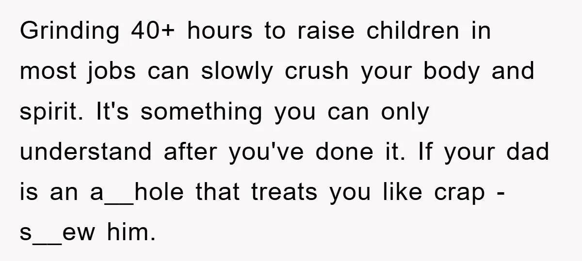 Grinding 40+ hours to raise children in most jobs can slowly crush your body and spirit. It's something you can only understand after you've done it. If your dad is...
