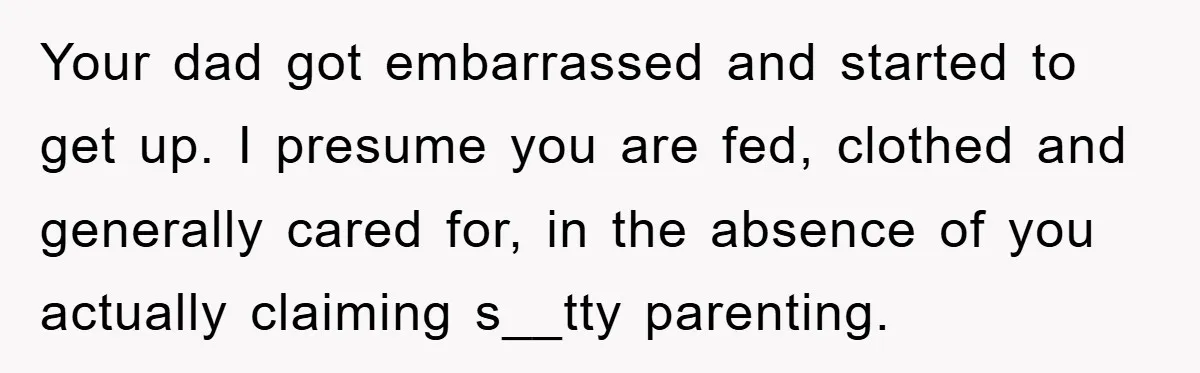 Your dad got embarrassed and started to get up. I presume you are fed, clothed and generally cared for, in the absence of you actually claiming s__tty parenting.