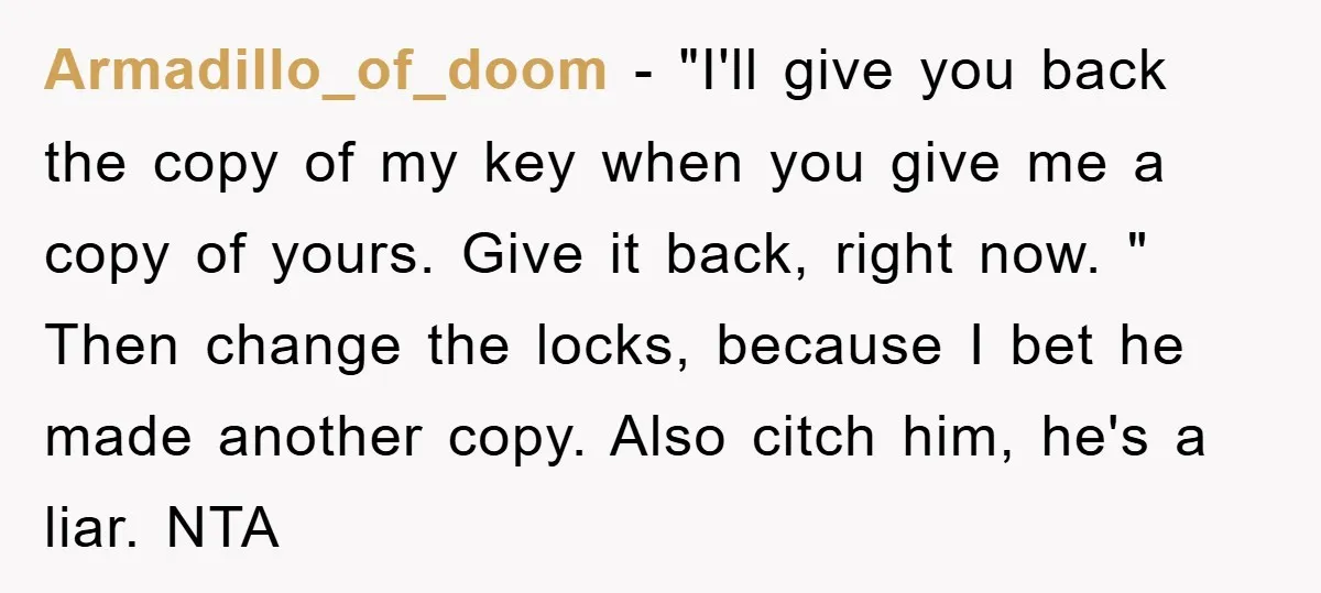 Armadillo_of_doom − "I'll give you back the copy of my key when you give me a copy of yours. Give it back, right now. " Then change the locks, because...