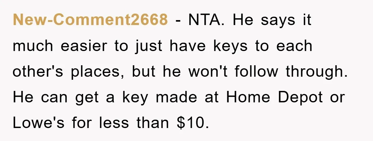 New-Comment2668 − NTA. He says it much easier to just have keys to each other's places, but he won't follow through. He can get a key made at Home Depot...