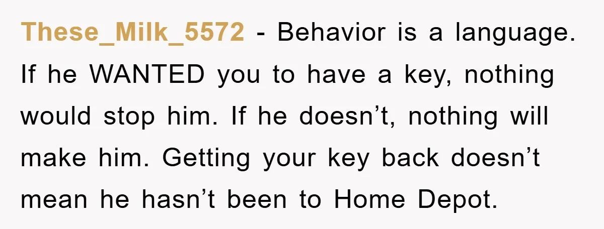 These_Milk_5572 − Behavior is a language. If he WANTED you to have a key, nothing would stop him. If he doesn’t, nothing will make him. Getting your key back doesn’t...