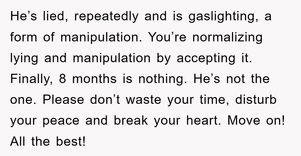 He’s lied, repeatedly and is gaslighting, a form of manipulation. You’re normalizing lying and manipulation by accepting it. Finally, 8 months is nothing. He’s not the one. Please don’t waste...