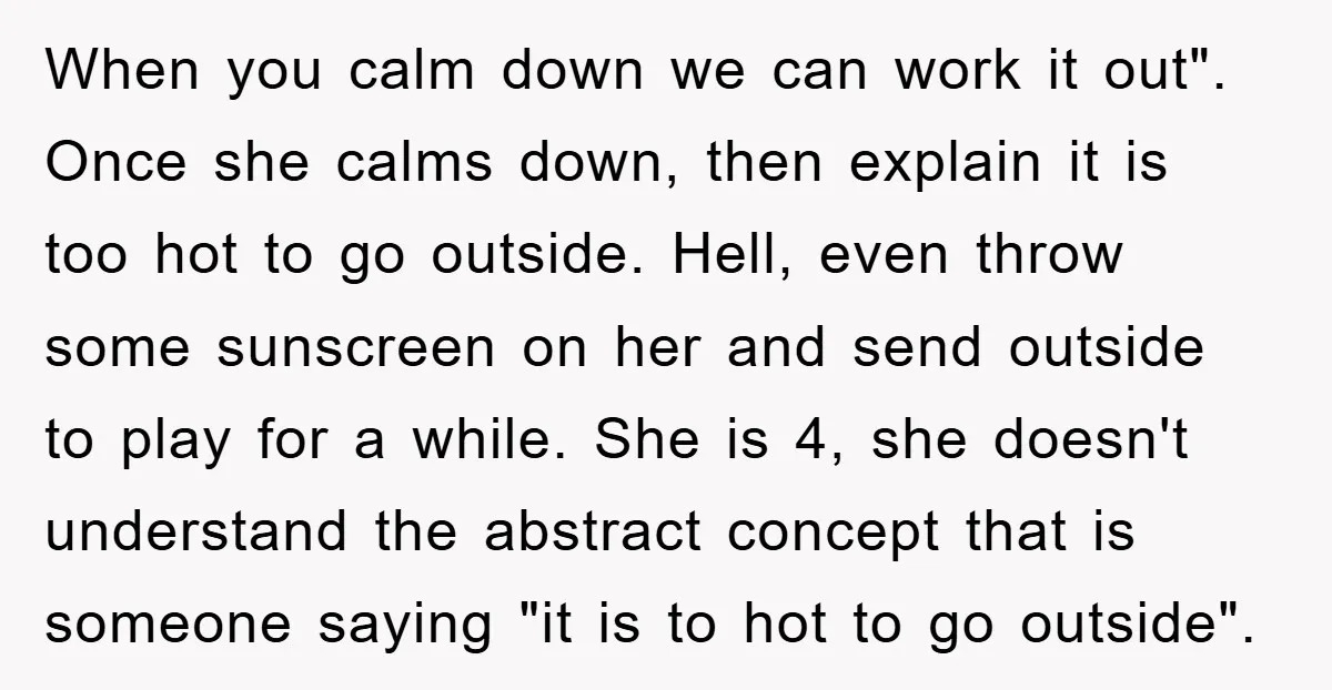 When you calm down we can work it out". Once she calms down, then explain it is too hot to go outside. Hell, even throw some sunscreen on her and...