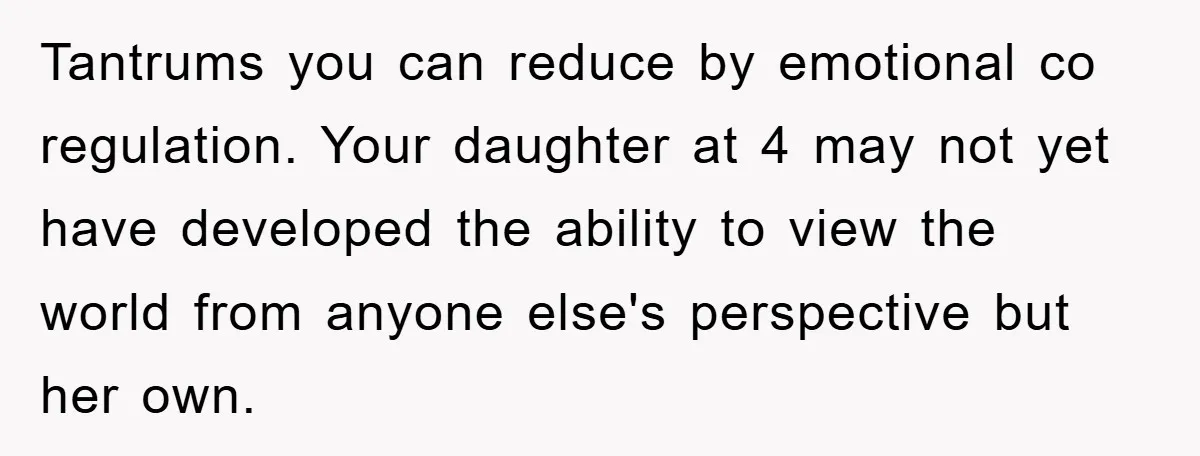 Tantrums you can reduce by emotional co regulation. Your daughter at 4 may not yet have developed the ability to view the world from anyone else's perspective but her own.