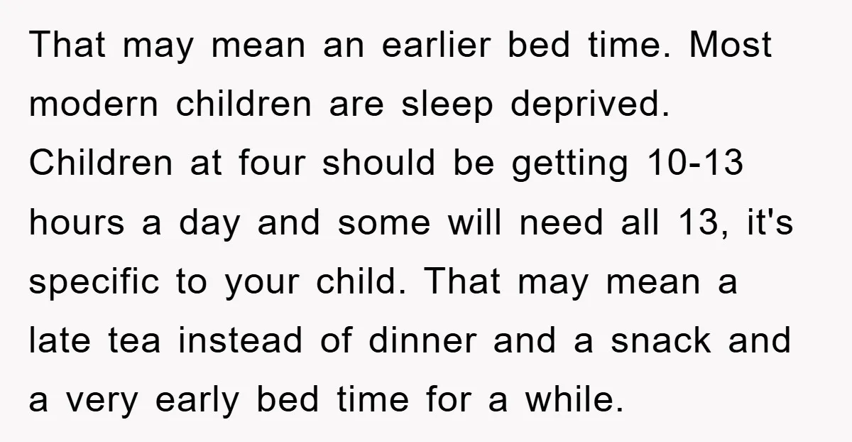 That may mean an earlier bed time. Most modern children are sleep deprived. Children at four should be getting 10-13 hours a day and some will need all 13, it's...