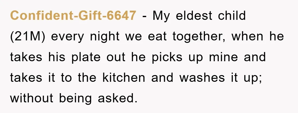 Confident-Gift-6647 − My eldest child (21M) every night we eat together, when he takes his plate out he picks up mine and takes it to the kitchen and washes it...