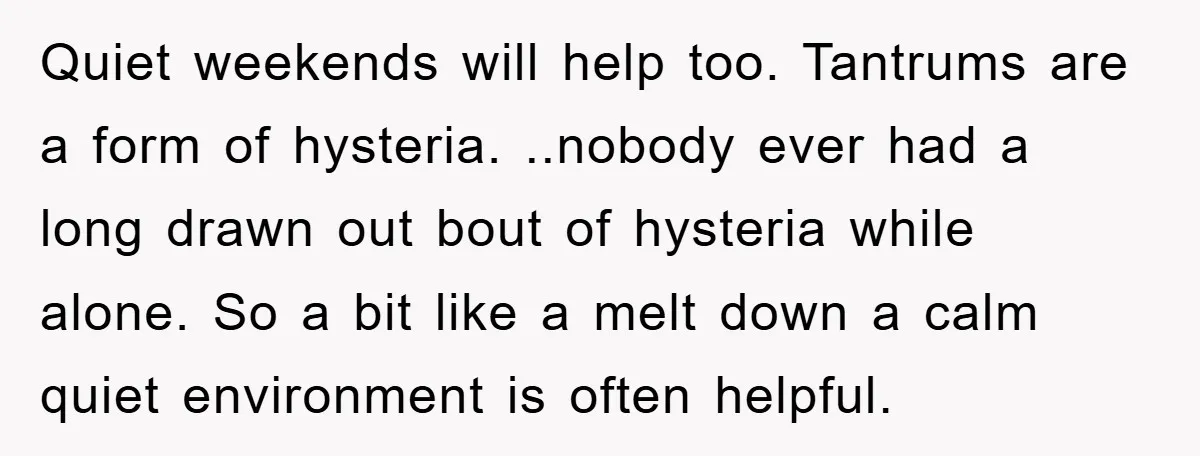 Quiet weekends will help too. Tantrums are a form of hysteria. ..nobody ever had a long drawn out bout of hysteria while alone. So a bit like a melt down...