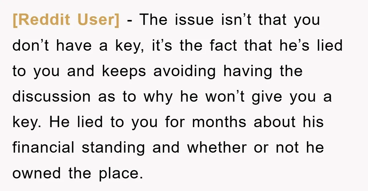 [Reddit User] − The issue isn’t that you don’t have a key, it’s the fact that he’s lied to you and keeps avoiding having the discussion as to why he...