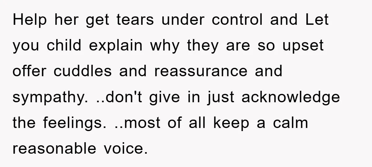 Help her get tears under control and Let you child explain why they are so upset offer cuddles and reassurance and sympathy. ..don't give in just acknowledge the feelings. ..most...