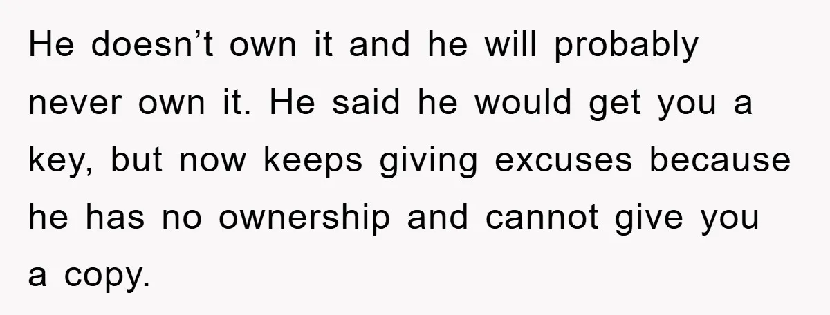 He doesn’t own it and he will probably never own it. He said he would get you a key, but now keeps giving excuses because he has no ownership and...