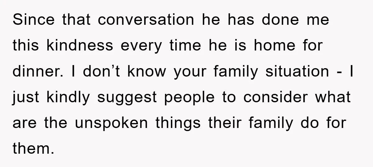 Since that conversation he has done me this kindness every time he is home for dinner. I don’t know your family situation - I just kindly suggest people to consider...