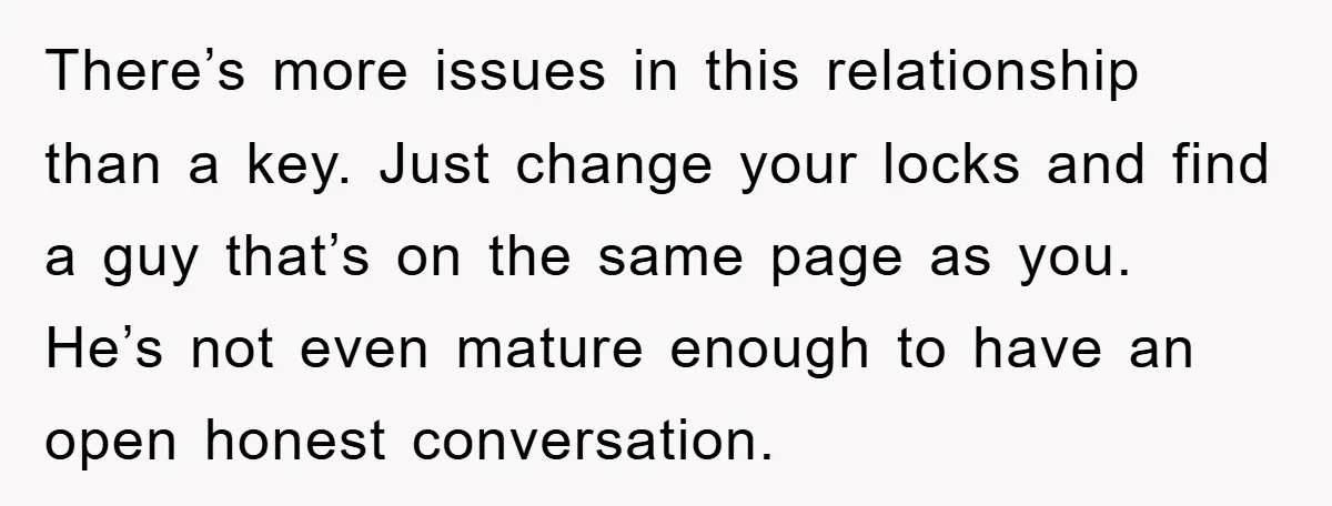 There’s more issues in this relationship than a key. Just change your locks and find a guy that’s on the same page as you. He’s not even mature enough to...