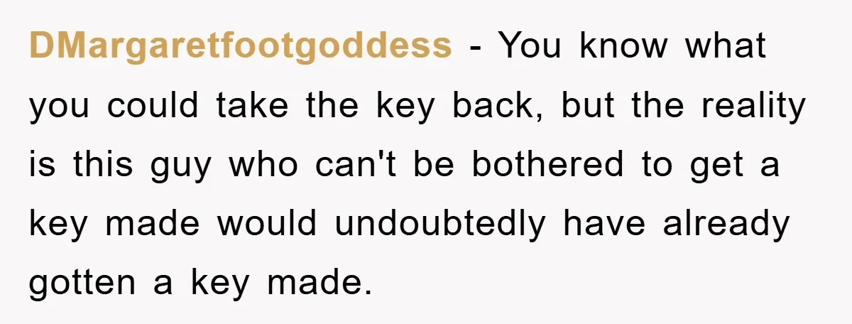 DMargaretfootgoddess − You know what you could take the key back, but the reality is this guy who can't be bothered to get a key made would undoubtedly have already...