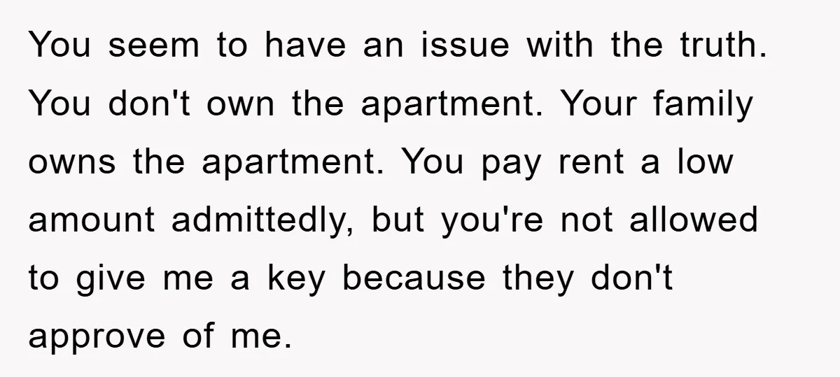You seem to have an issue with the truth. You don't own the apartment. Your family owns the apartment. You pay rent a low amount admittedly, but you're not allowed...