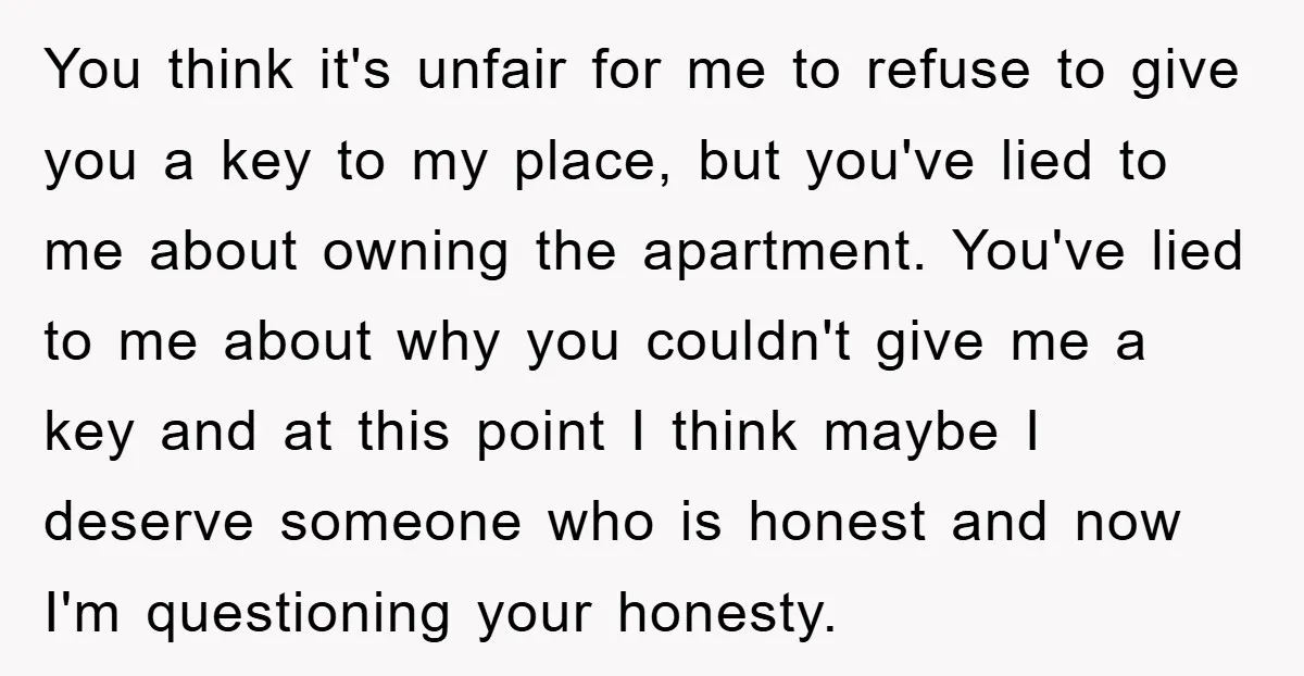 You think it's unfair for me to refuse to give you a key to my place, but you've lied to me about owning the apartment. You've lied to me about...