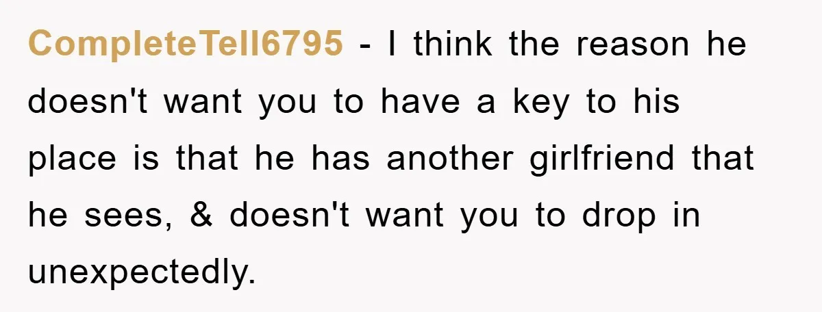 CompleteTell6795 − I think the reason he doesn't want you to have a key to his place is that he has another girlfriend that he sees, & doesn't want you...