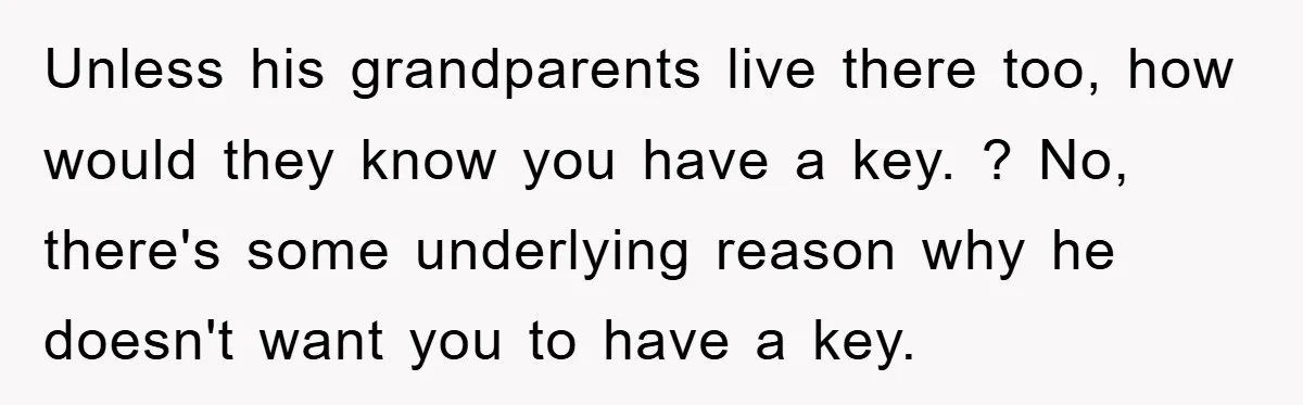 Unless his grandparents live there too, how would they know you have a key. ? No, there's some underlying reason why he doesn't want you to have a key.