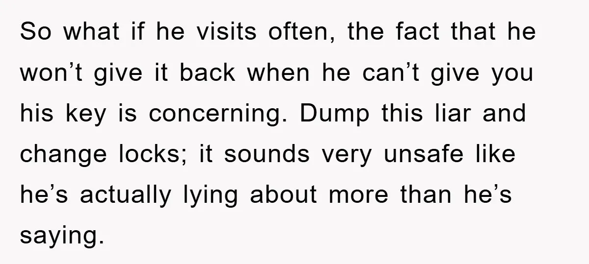 So what if he visits often, the fact that he won’t give it back when he can’t give you his key is concerning. Dump this liar and change locks; it...