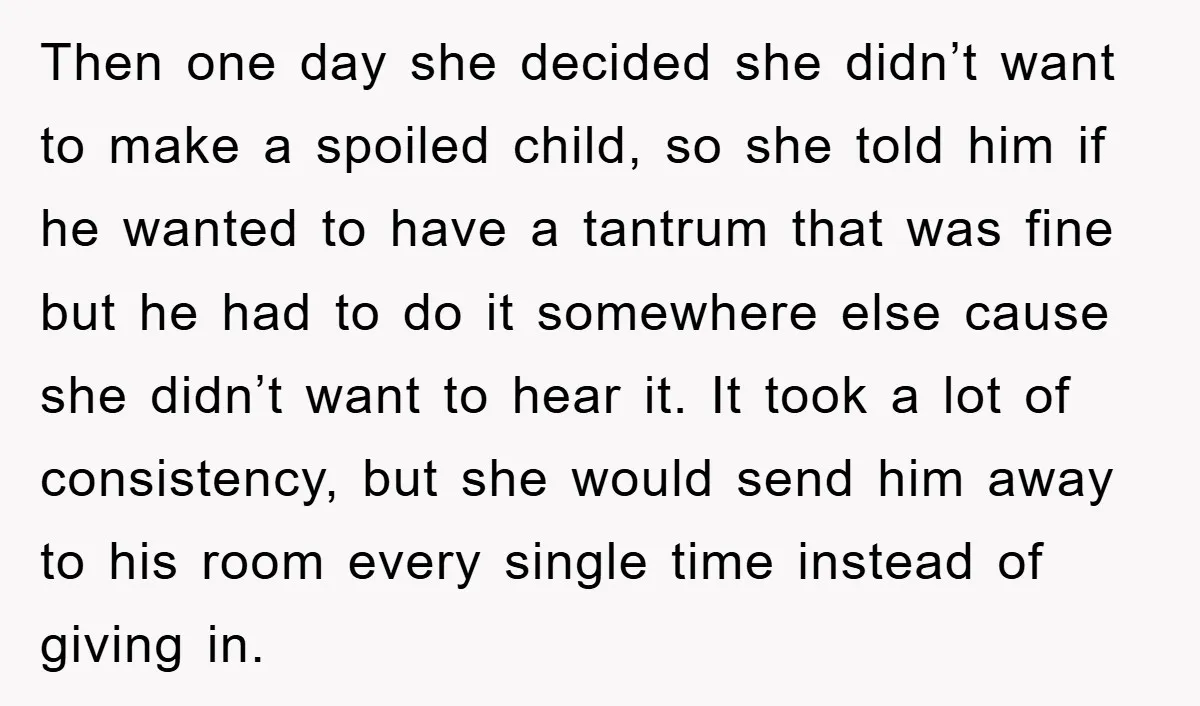 Then one day she decided she didn’t want to make a spoiled child, so she told him if he wanted to have a tantrum that was fine but he had...