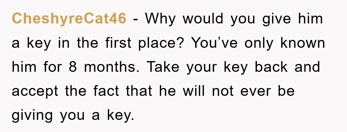 CheshyreCat46 − Why would you give him a key in the first place? You’ve only known him for 8 months. Take your key back and accept the fact that he...