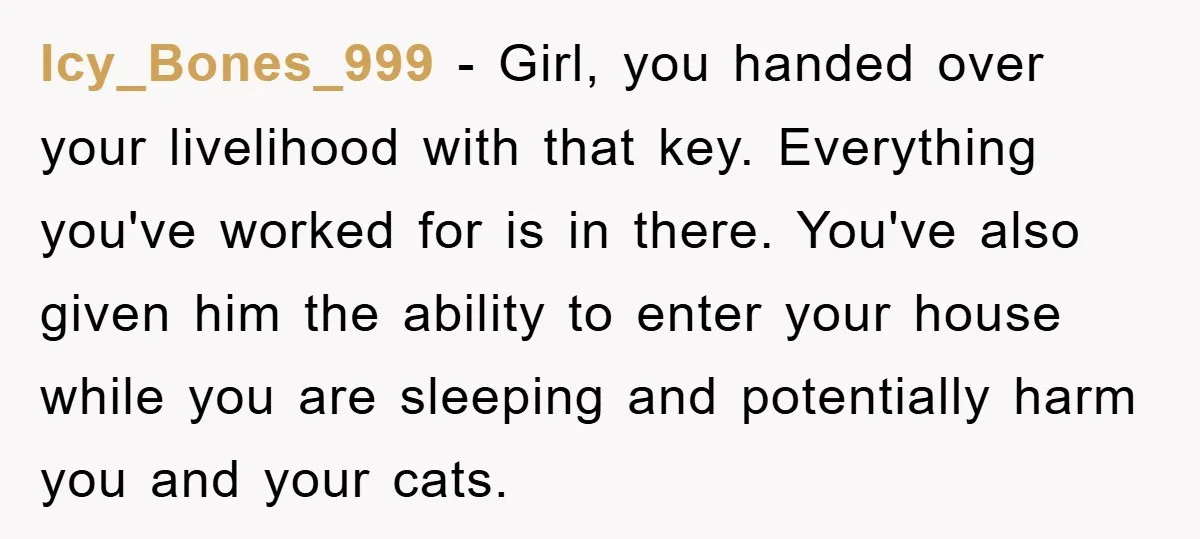 Icy_Bones_999 − Girl, you handed over your livelihood with that key. Everything you've worked for is in there. You've also given him the ability to enter your house while you...