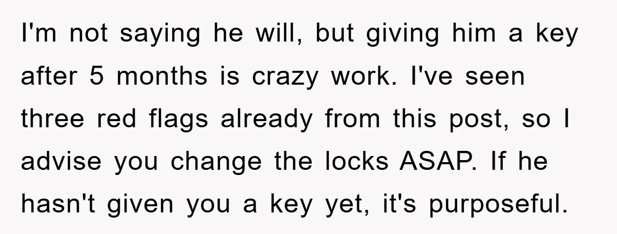 I'm not saying he will, but giving him a key after 5 months is crazy work. I've seen three red flags already from this post, so I advise you change...