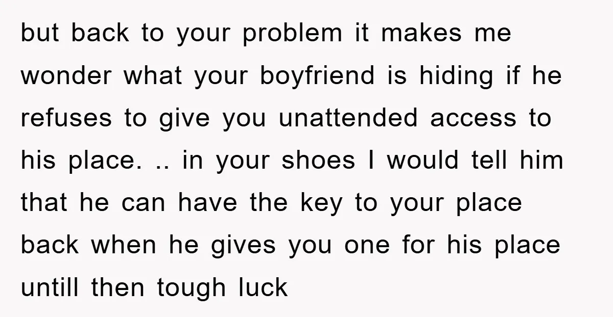but back to your problem it makes me wonder what your boyfriend is hiding if he refuses to give you unattended access to his place. .. in your shoes I...
