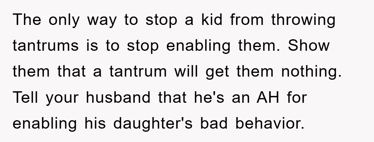 The only way to stop a kid from throwing tantrums is to stop enabling them. Show them that a tantrum will get them nothing. Tell your husband that he's an...