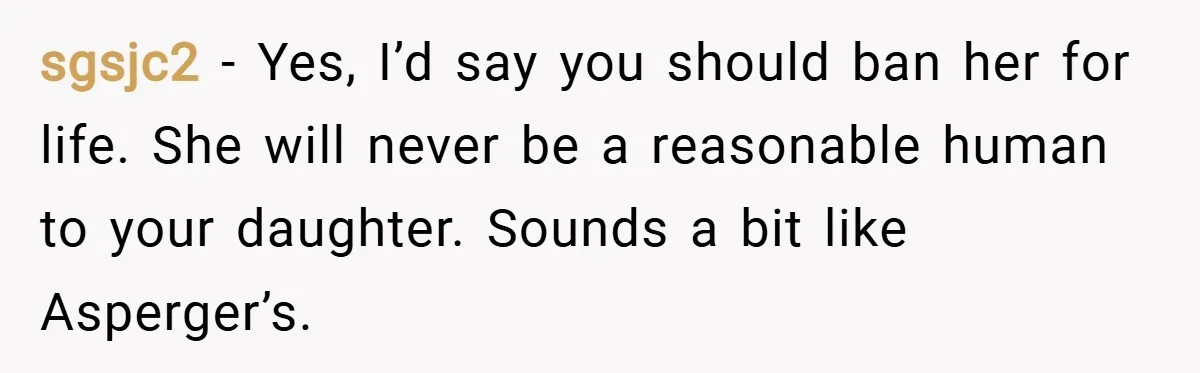 sgsjc2 − Yes, I’d say you should ban her for life. She will never be a reasonable human to your daughter. Sounds a bit like Asperger’s.