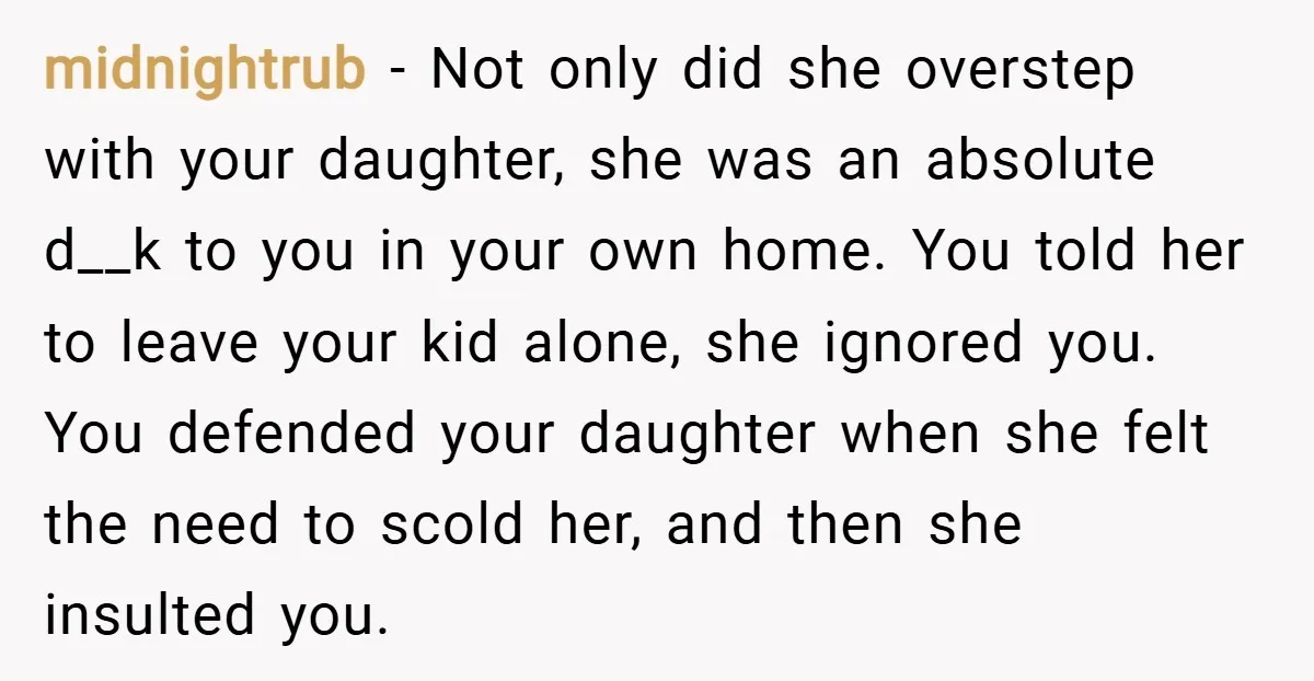 midnightrub − Not only did she overstep with your daughter, she was an absolute d__k to you in your own home. You told her to leave your kid alone, she...