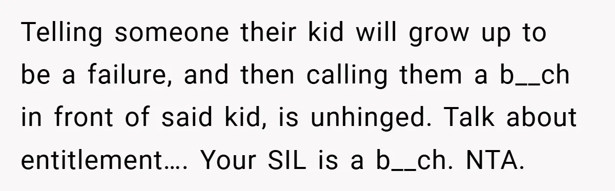 Telling someone their kid will grow up to be a failure, and then calling them a b__ch in front of said kid, is unhinged. Talk about entitlement…. Your SIL is...