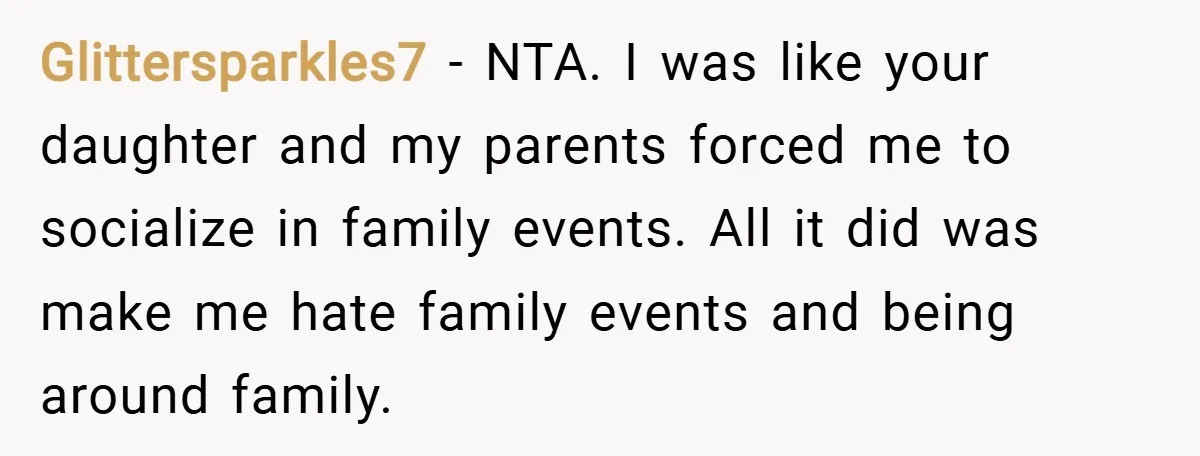 Glittersparkles7 − NTA. I was like your daughter and my parents forced me to socialize in family events. All it did was make me hate family events and being around...