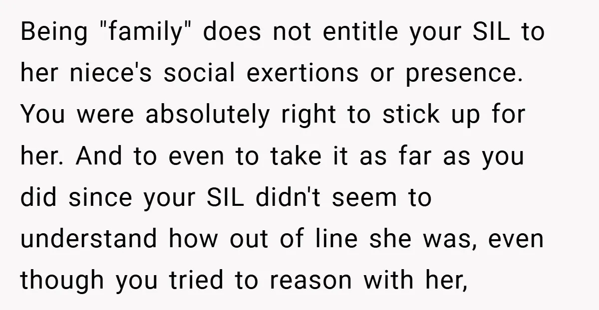 Being "family" does not entitle your SIL to her niece's social exertions or presence. You were absolutely right to stick up for her. And to even to take it as...